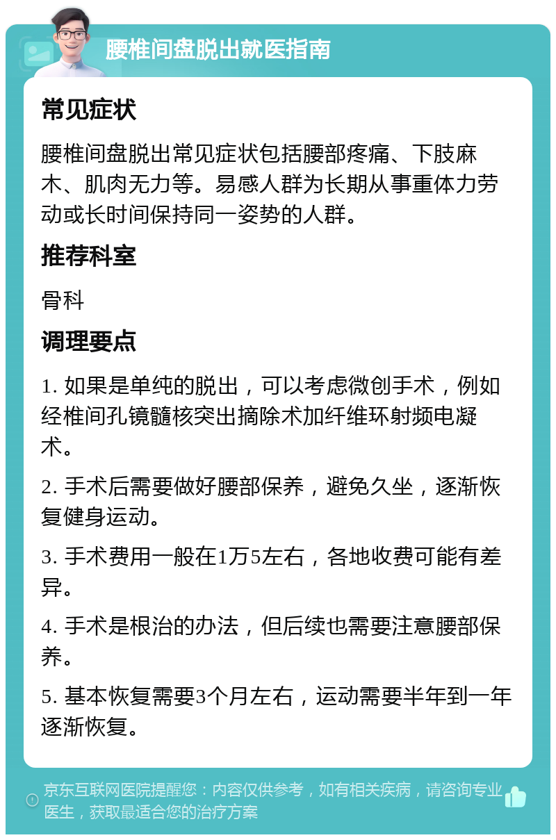 腰椎间盘脱出就医指南 常见症状 腰椎间盘脱出常见症状包括腰部疼痛、下肢麻木、肌肉无力等。易感人群为长期从事重体力劳动或长时间保持同一姿势的人群。 推荐科室 骨科 调理要点 1. 如果是单纯的脱出，可以考虑微创手术，例如经椎间孔镜髓核突出摘除术加纤维环射频电凝术。 2. 手术后需要做好腰部保养，避免久坐，逐渐恢复健身运动。 3. 手术费用一般在1万5左右，各地收费可能有差异。 4. 手术是根治的办法，但后续也需要注意腰部保养。 5. 基本恢复需要3个月左右，运动需要半年到一年逐渐恢复。