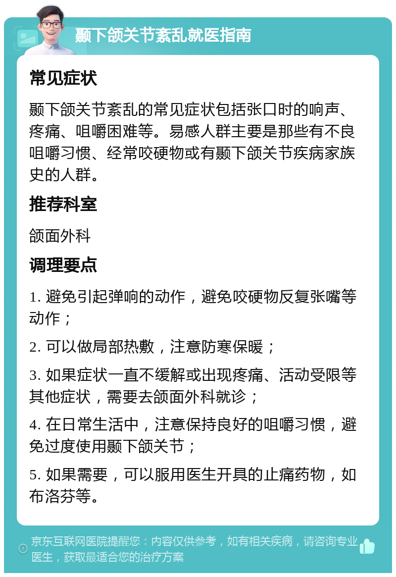 颞下颌关节紊乱就医指南 常见症状 颞下颌关节紊乱的常见症状包括张口时的响声、疼痛、咀嚼困难等。易感人群主要是那些有不良咀嚼习惯、经常咬硬物或有颞下颌关节疾病家族史的人群。 推荐科室 颌面外科 调理要点 1. 避免引起弹响的动作，避免咬硬物反复张嘴等动作； 2. 可以做局部热敷，注意防寒保暖； 3. 如果症状一直不缓解或出现疼痛、活动受限等其他症状，需要去颌面外科就诊； 4. 在日常生活中，注意保持良好的咀嚼习惯，避免过度使用颞下颌关节； 5. 如果需要，可以服用医生开具的止痛药物，如布洛芬等。