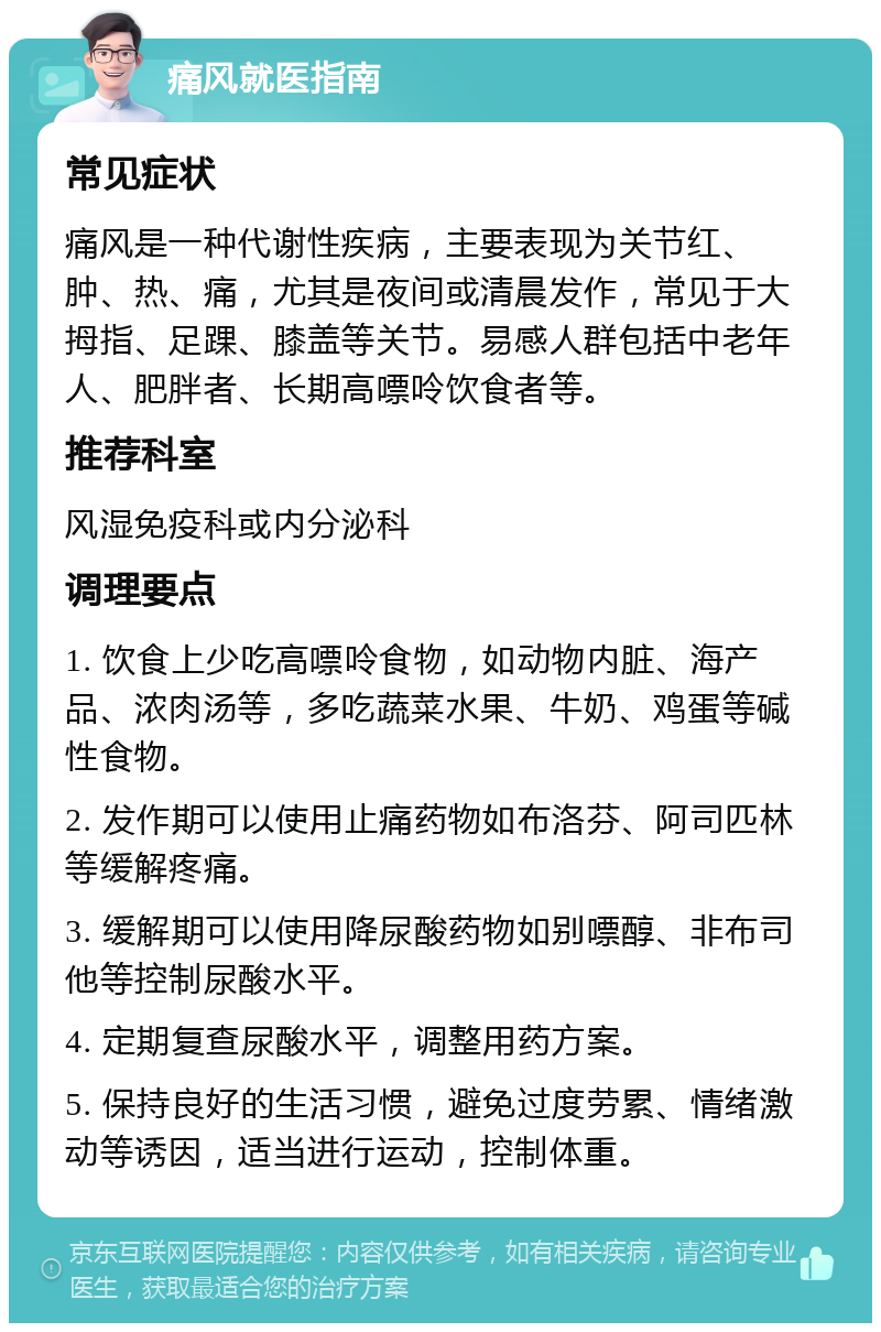 痛风就医指南 常见症状 痛风是一种代谢性疾病，主要表现为关节红、肿、热、痛，尤其是夜间或清晨发作，常见于大拇指、足踝、膝盖等关节。易感人群包括中老年人、肥胖者、长期高嘌呤饮食者等。 推荐科室 风湿免疫科或内分泌科 调理要点 1. 饮食上少吃高嘌呤食物，如动物内脏、海产品、浓肉汤等，多吃蔬菜水果、牛奶、鸡蛋等碱性食物。 2. 发作期可以使用止痛药物如布洛芬、阿司匹林等缓解疼痛。 3. 缓解期可以使用降尿酸药物如别嘌醇、非布司他等控制尿酸水平。 4. 定期复查尿酸水平，调整用药方案。 5. 保持良好的生活习惯，避免过度劳累、情绪激动等诱因，适当进行运动，控制体重。