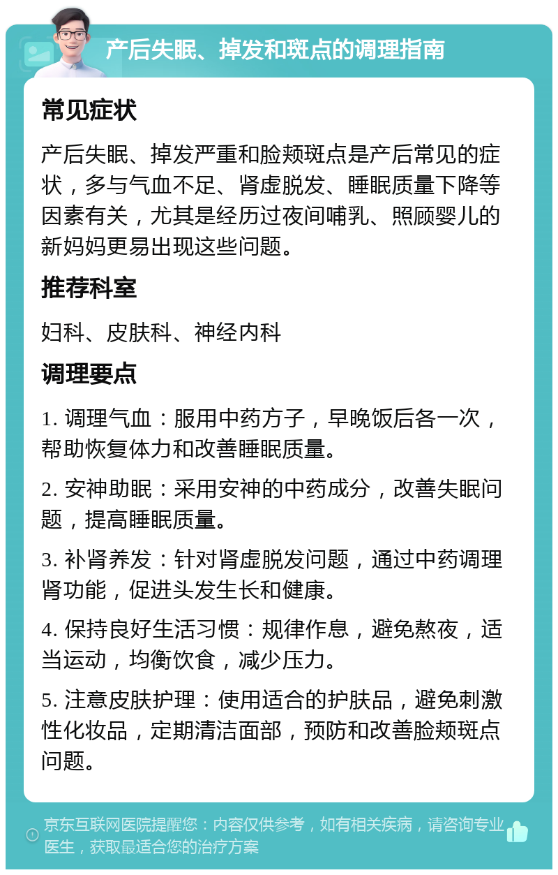 产后失眠、掉发和斑点的调理指南 常见症状 产后失眠、掉发严重和脸颊斑点是产后常见的症状，多与气血不足、肾虚脱发、睡眠质量下降等因素有关，尤其是经历过夜间哺乳、照顾婴儿的新妈妈更易出现这些问题。 推荐科室 妇科、皮肤科、神经内科 调理要点 1. 调理气血：服用中药方子，早晚饭后各一次，帮助恢复体力和改善睡眠质量。 2. 安神助眠：采用安神的中药成分，改善失眠问题，提高睡眠质量。 3. 补肾养发：针对肾虚脱发问题，通过中药调理肾功能，促进头发生长和健康。 4. 保持良好生活习惯：规律作息，避免熬夜，适当运动，均衡饮食，减少压力。 5. 注意皮肤护理：使用适合的护肤品，避免刺激性化妆品，定期清洁面部，预防和改善脸颊斑点问题。