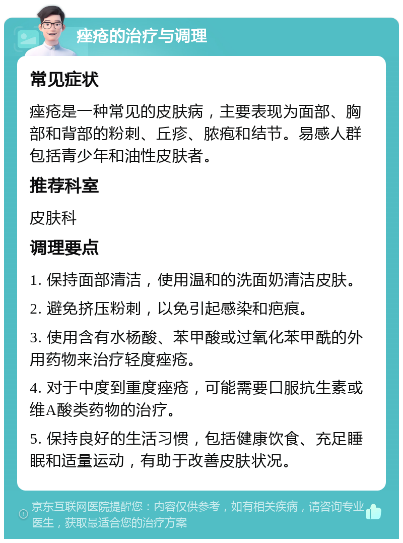 痤疮的治疗与调理 常见症状 痤疮是一种常见的皮肤病，主要表现为面部、胸部和背部的粉刺、丘疹、脓疱和结节。易感人群包括青少年和油性皮肤者。 推荐科室 皮肤科 调理要点 1. 保持面部清洁，使用温和的洗面奶清洁皮肤。 2. 避免挤压粉刺，以免引起感染和疤痕。 3. 使用含有水杨酸、苯甲酸或过氧化苯甲酰的外用药物来治疗轻度痤疮。 4. 对于中度到重度痤疮，可能需要口服抗生素或维A酸类药物的治疗。 5. 保持良好的生活习惯，包括健康饮食、充足睡眠和适量运动，有助于改善皮肤状况。