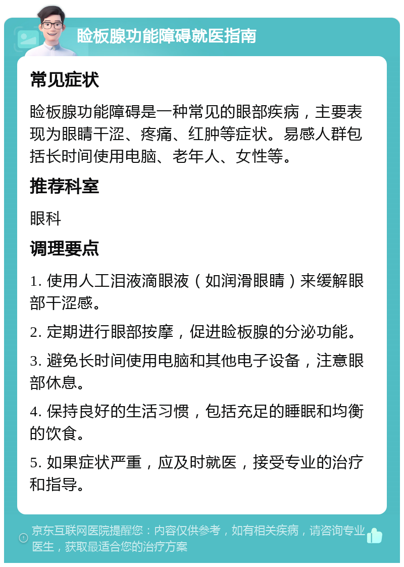 睑板腺功能障碍就医指南 常见症状 睑板腺功能障碍是一种常见的眼部疾病，主要表现为眼睛干涩、疼痛、红肿等症状。易感人群包括长时间使用电脑、老年人、女性等。 推荐科室 眼科 调理要点 1. 使用人工泪液滴眼液（如润滑眼睛）来缓解眼部干涩感。 2. 定期进行眼部按摩，促进睑板腺的分泌功能。 3. 避免长时间使用电脑和其他电子设备，注意眼部休息。 4. 保持良好的生活习惯，包括充足的睡眠和均衡的饮食。 5. 如果症状严重，应及时就医，接受专业的治疗和指导。