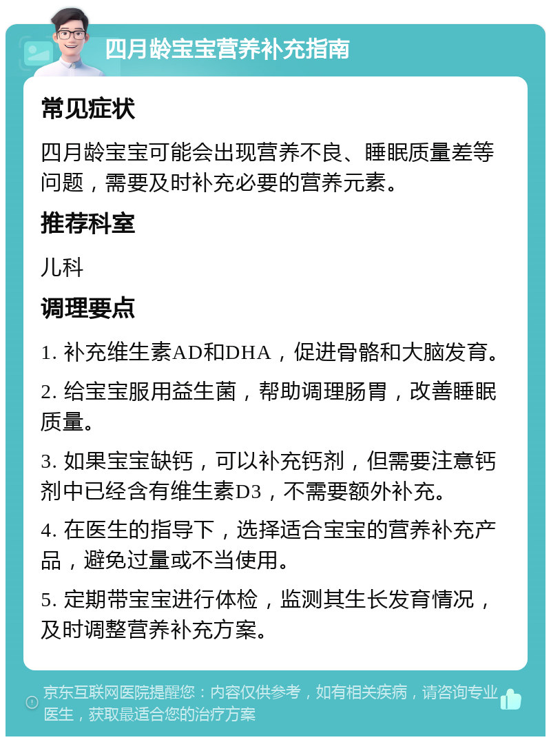 四月龄宝宝营养补充指南 常见症状 四月龄宝宝可能会出现营养不良、睡眠质量差等问题，需要及时补充必要的营养元素。 推荐科室 儿科 调理要点 1. 补充维生素AD和DHA，促进骨骼和大脑发育。 2. 给宝宝服用益生菌，帮助调理肠胃，改善睡眠质量。 3. 如果宝宝缺钙，可以补充钙剂，但需要注意钙剂中已经含有维生素D3，不需要额外补充。 4. 在医生的指导下，选择适合宝宝的营养补充产品，避免过量或不当使用。 5. 定期带宝宝进行体检，监测其生长发育情况，及时调整营养补充方案。