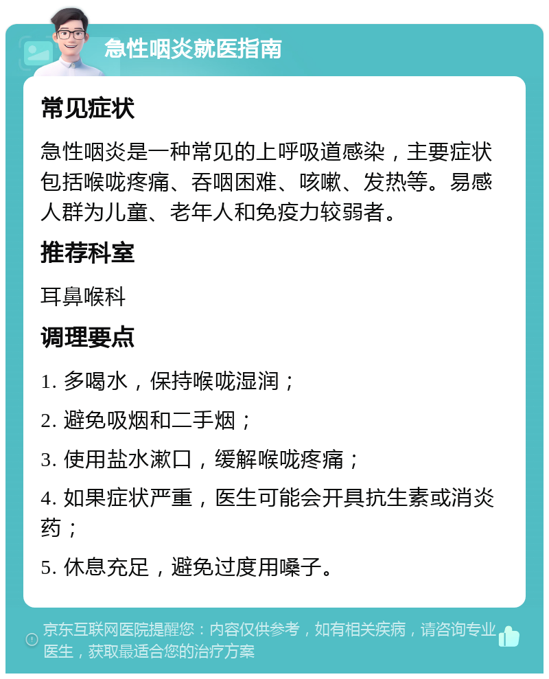 急性咽炎就医指南 常见症状 急性咽炎是一种常见的上呼吸道感染，主要症状包括喉咙疼痛、吞咽困难、咳嗽、发热等。易感人群为儿童、老年人和免疫力较弱者。 推荐科室 耳鼻喉科 调理要点 1. 多喝水，保持喉咙湿润； 2. 避免吸烟和二手烟； 3. 使用盐水漱口，缓解喉咙疼痛； 4. 如果症状严重，医生可能会开具抗生素或消炎药； 5. 休息充足，避免过度用嗓子。