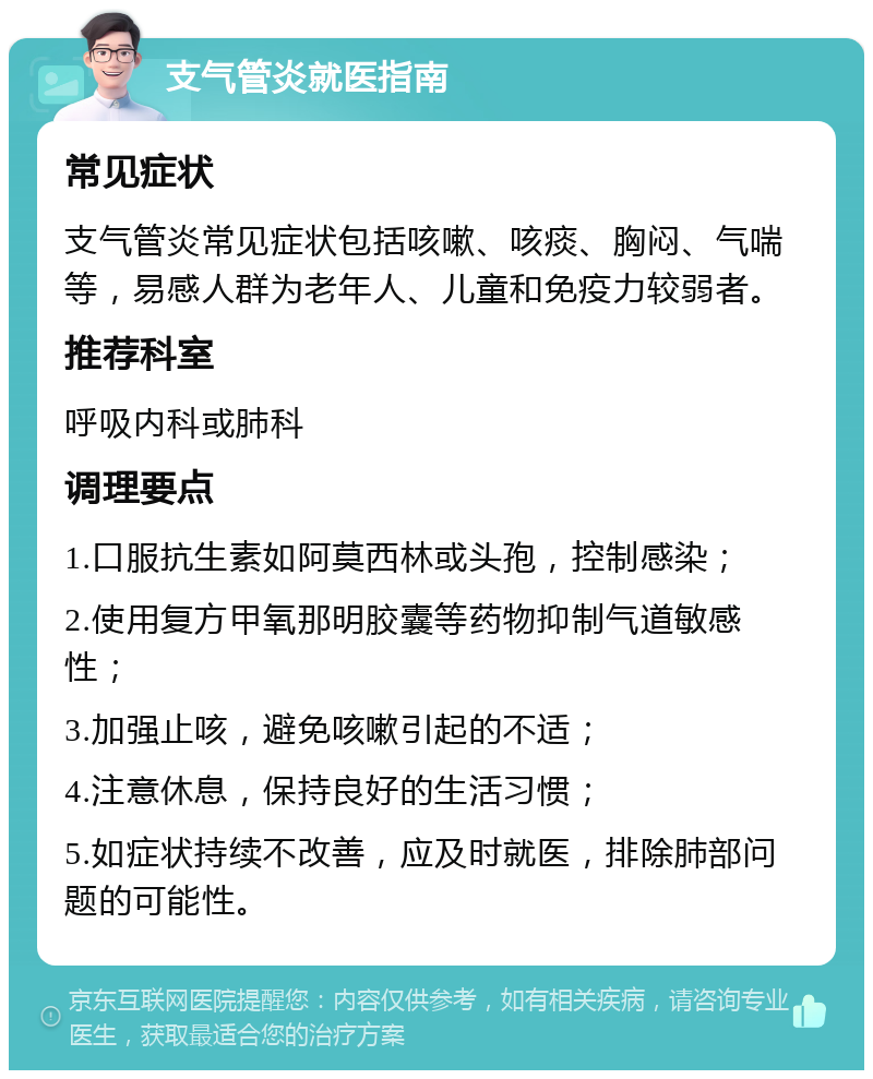 支气管炎就医指南 常见症状 支气管炎常见症状包括咳嗽、咳痰、胸闷、气喘等，易感人群为老年人、儿童和免疫力较弱者。 推荐科室 呼吸内科或肺科 调理要点 1.口服抗生素如阿莫西林或头孢，控制感染； 2.使用复方甲氧那明胶囊等药物抑制气道敏感性； 3.加强止咳，避免咳嗽引起的不适； 4.注意休息，保持良好的生活习惯； 5.如症状持续不改善，应及时就医，排除肺部问题的可能性。