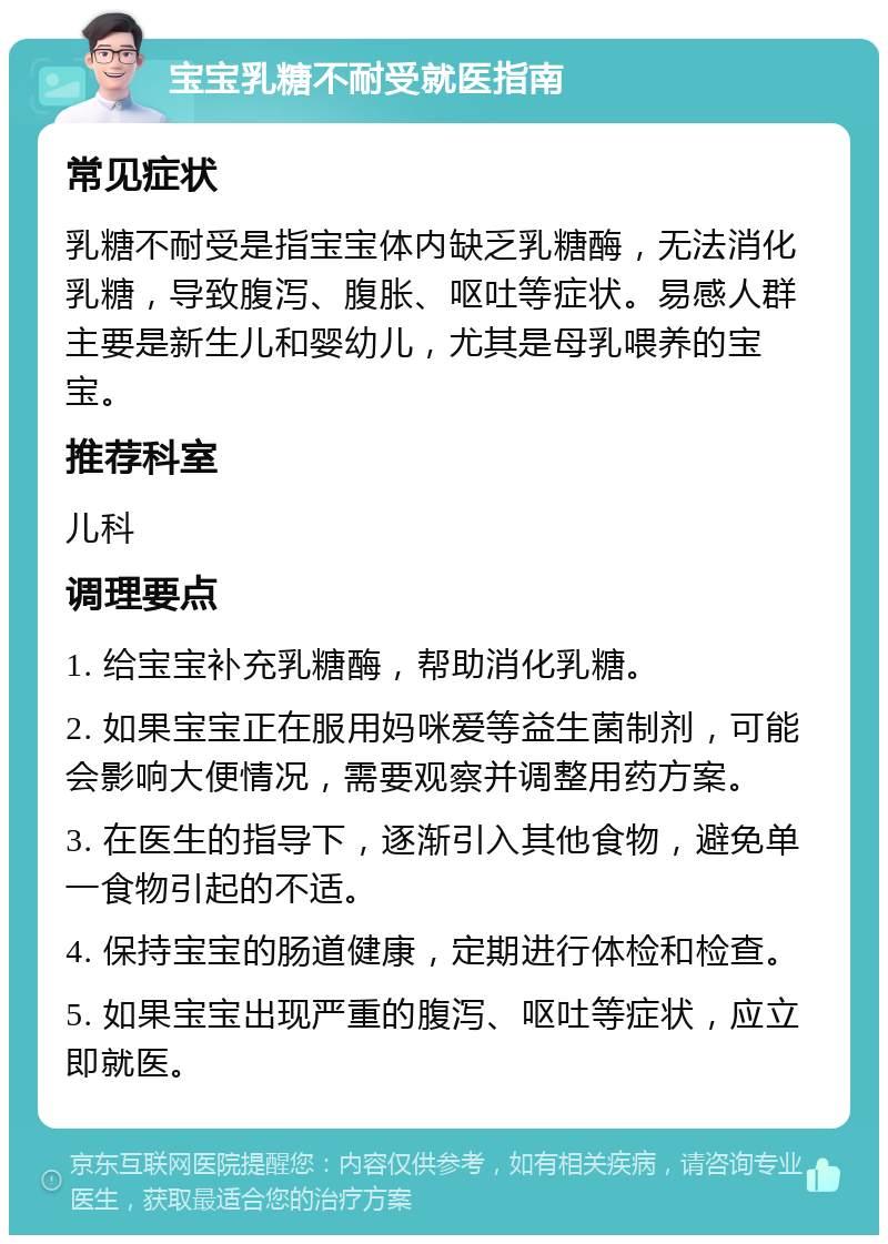 宝宝乳糖不耐受就医指南 常见症状 乳糖不耐受是指宝宝体内缺乏乳糖酶，无法消化乳糖，导致腹泻、腹胀、呕吐等症状。易感人群主要是新生儿和婴幼儿，尤其是母乳喂养的宝宝。 推荐科室 儿科 调理要点 1. 给宝宝补充乳糖酶，帮助消化乳糖。 2. 如果宝宝正在服用妈咪爱等益生菌制剂，可能会影响大便情况，需要观察并调整用药方案。 3. 在医生的指导下，逐渐引入其他食物，避免单一食物引起的不适。 4. 保持宝宝的肠道健康，定期进行体检和检查。 5. 如果宝宝出现严重的腹泻、呕吐等症状，应立即就医。