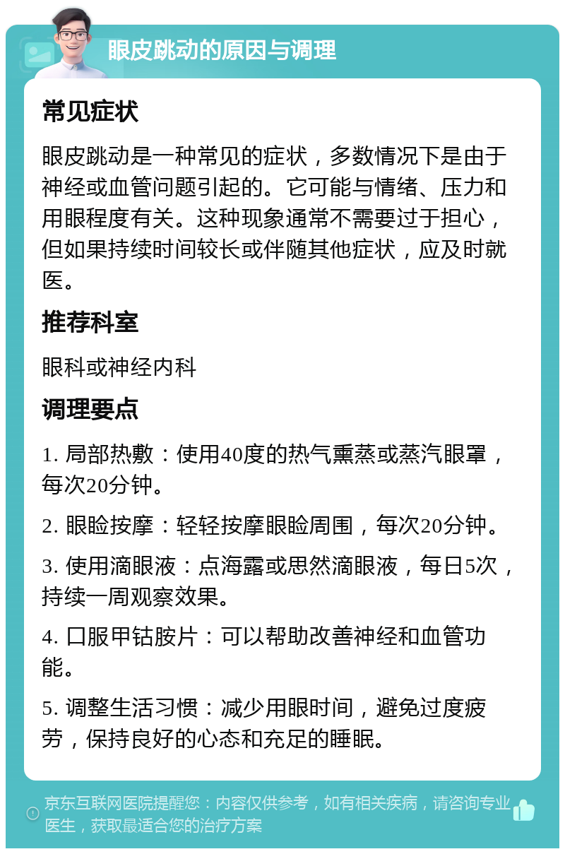 眼皮跳动的原因与调理 常见症状 眼皮跳动是一种常见的症状，多数情况下是由于神经或血管问题引起的。它可能与情绪、压力和用眼程度有关。这种现象通常不需要过于担心，但如果持续时间较长或伴随其他症状，应及时就医。 推荐科室 眼科或神经内科 调理要点 1. 局部热敷：使用40度的热气熏蒸或蒸汽眼罩，每次20分钟。 2. 眼睑按摩：轻轻按摩眼睑周围，每次20分钟。 3. 使用滴眼液：点海露或思然滴眼液，每日5次，持续一周观察效果。 4. 口服甲钴胺片：可以帮助改善神经和血管功能。 5. 调整生活习惯：减少用眼时间，避免过度疲劳，保持良好的心态和充足的睡眠。