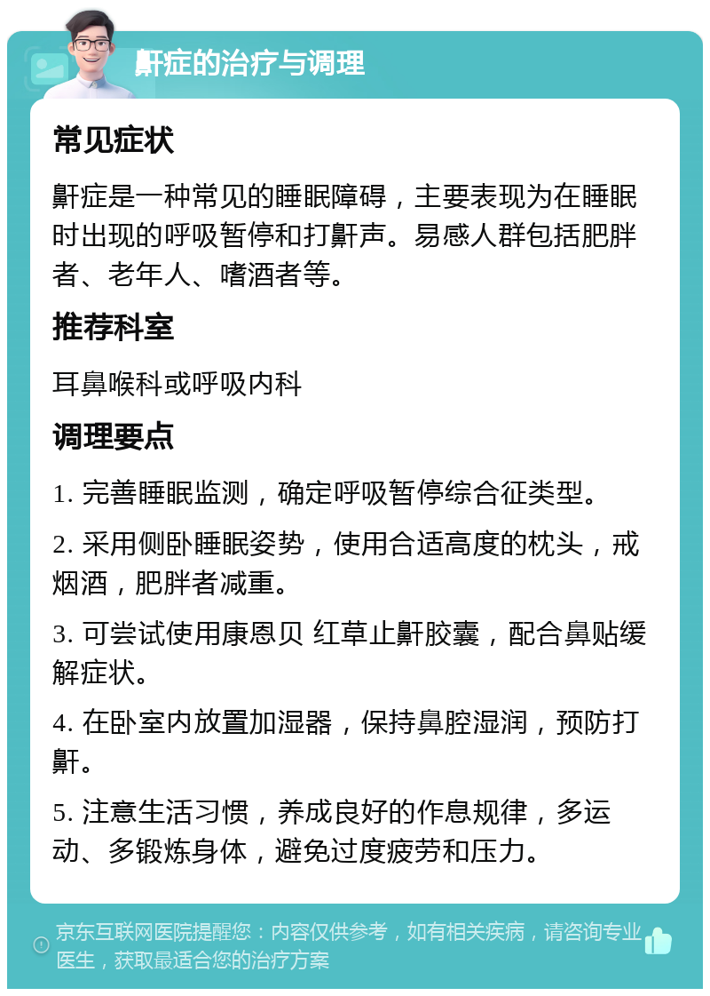 鼾症的治疗与调理 常见症状 鼾症是一种常见的睡眠障碍，主要表现为在睡眠时出现的呼吸暂停和打鼾声。易感人群包括肥胖者、老年人、嗜酒者等。 推荐科室 耳鼻喉科或呼吸内科 调理要点 1. 完善睡眠监测，确定呼吸暂停综合征类型。 2. 采用侧卧睡眠姿势，使用合适高度的枕头，戒烟酒，肥胖者减重。 3. 可尝试使用康恩贝 红草止鼾胶囊，配合鼻贴缓解症状。 4. 在卧室内放置加湿器，保持鼻腔湿润，预防打鼾。 5. 注意生活习惯，养成良好的作息规律，多运动、多锻炼身体，避免过度疲劳和压力。