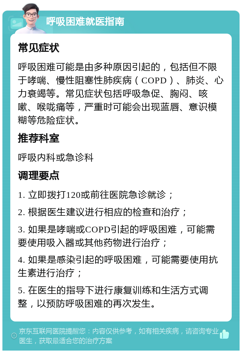 呼吸困难就医指南 常见症状 呼吸困难可能是由多种原因引起的，包括但不限于哮喘、慢性阻塞性肺疾病（COPD）、肺炎、心力衰竭等。常见症状包括呼吸急促、胸闷、咳嗽、喉咙痛等，严重时可能会出现蓝唇、意识模糊等危险症状。 推荐科室 呼吸内科或急诊科 调理要点 1. 立即拨打120或前往医院急诊就诊； 2. 根据医生建议进行相应的检查和治疗； 3. 如果是哮喘或COPD引起的呼吸困难，可能需要使用吸入器或其他药物进行治疗； 4. 如果是感染引起的呼吸困难，可能需要使用抗生素进行治疗； 5. 在医生的指导下进行康复训练和生活方式调整，以预防呼吸困难的再次发生。