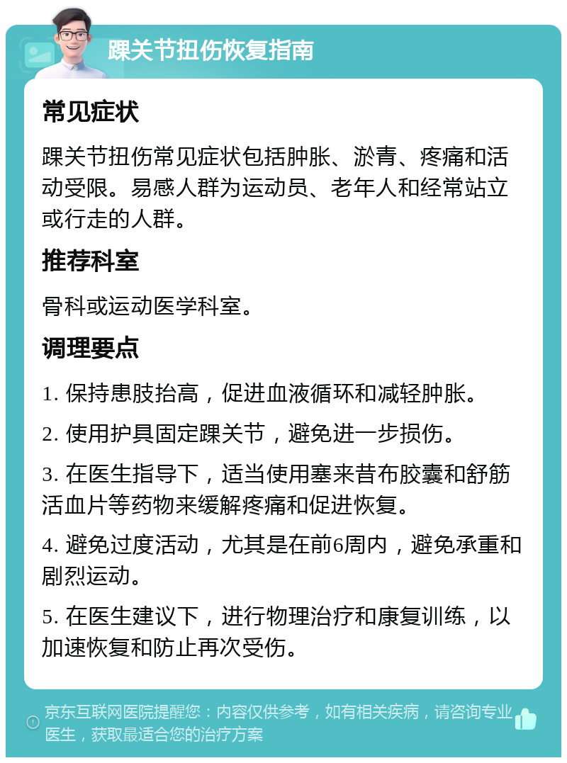 踝关节扭伤恢复指南 常见症状 踝关节扭伤常见症状包括肿胀、淤青、疼痛和活动受限。易感人群为运动员、老年人和经常站立或行走的人群。 推荐科室 骨科或运动医学科室。 调理要点 1. 保持患肢抬高，促进血液循环和减轻肿胀。 2. 使用护具固定踝关节，避免进一步损伤。 3. 在医生指导下，适当使用塞来昔布胶囊和舒筋活血片等药物来缓解疼痛和促进恢复。 4. 避免过度活动，尤其是在前6周内，避免承重和剧烈运动。 5. 在医生建议下，进行物理治疗和康复训练，以加速恢复和防止再次受伤。