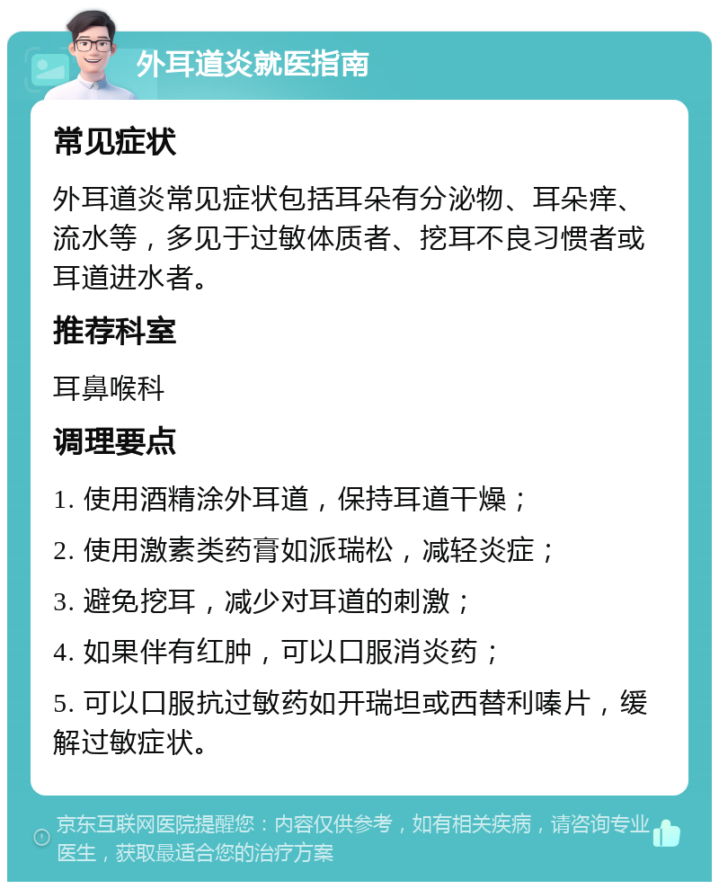 外耳道炎就医指南 常见症状 外耳道炎常见症状包括耳朵有分泌物、耳朵痒、流水等，多见于过敏体质者、挖耳不良习惯者或耳道进水者。 推荐科室 耳鼻喉科 调理要点 1. 使用酒精涂外耳道，保持耳道干燥； 2. 使用激素类药膏如派瑞松，减轻炎症； 3. 避免挖耳，减少对耳道的刺激； 4. 如果伴有红肿，可以口服消炎药； 5. 可以口服抗过敏药如开瑞坦或西替利嗪片，缓解过敏症状。