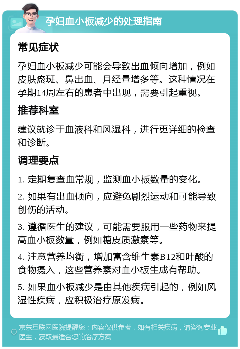 孕妇血小板减少的处理指南 常见症状 孕妇血小板减少可能会导致出血倾向增加，例如皮肤瘀斑、鼻出血、月经量增多等。这种情况在孕期14周左右的患者中出现，需要引起重视。 推荐科室 建议就诊于血液科和风湿科，进行更详细的检查和诊断。 调理要点 1. 定期复查血常规，监测血小板数量的变化。 2. 如果有出血倾向，应避免剧烈运动和可能导致创伤的活动。 3. 遵循医生的建议，可能需要服用一些药物来提高血小板数量，例如糖皮质激素等。 4. 注意营养均衡，增加富含维生素B12和叶酸的食物摄入，这些营养素对血小板生成有帮助。 5. 如果血小板减少是由其他疾病引起的，例如风湿性疾病，应积极治疗原发病。