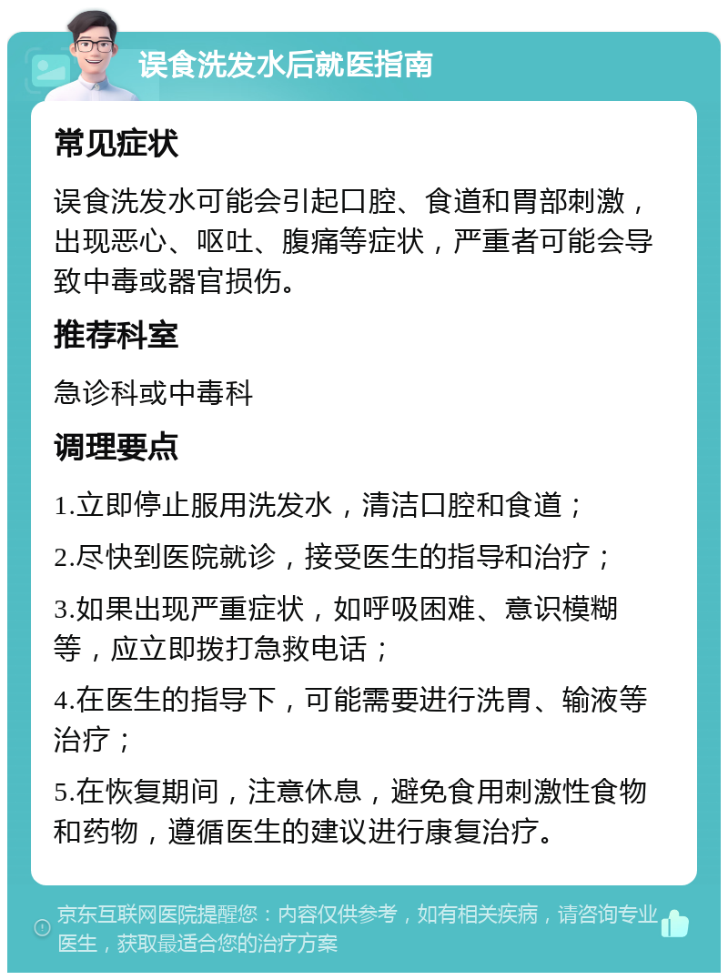 误食洗发水后就医指南 常见症状 误食洗发水可能会引起口腔、食道和胃部刺激，出现恶心、呕吐、腹痛等症状，严重者可能会导致中毒或器官损伤。 推荐科室 急诊科或中毒科 调理要点 1.立即停止服用洗发水，清洁口腔和食道； 2.尽快到医院就诊，接受医生的指导和治疗； 3.如果出现严重症状，如呼吸困难、意识模糊等，应立即拨打急救电话； 4.在医生的指导下，可能需要进行洗胃、输液等治疗； 5.在恢复期间，注意休息，避免食用刺激性食物和药物，遵循医生的建议进行康复治疗。