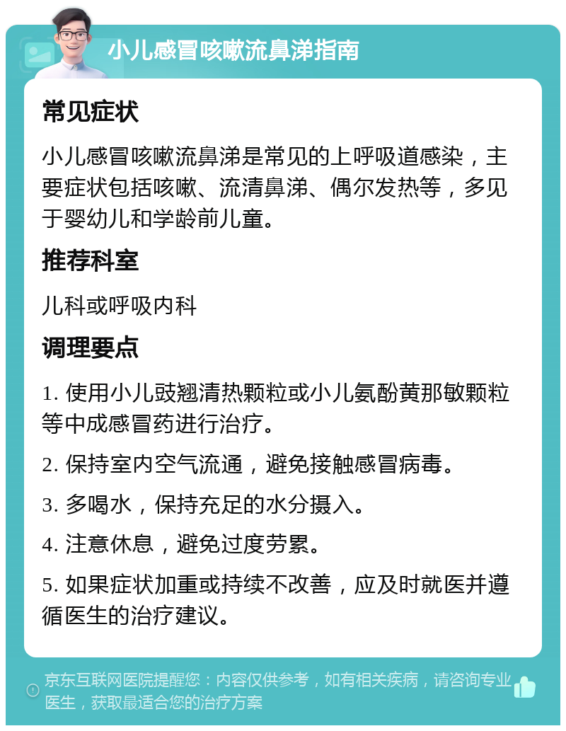 小儿感冒咳嗽流鼻涕指南 常见症状 小儿感冒咳嗽流鼻涕是常见的上呼吸道感染，主要症状包括咳嗽、流清鼻涕、偶尔发热等，多见于婴幼儿和学龄前儿童。 推荐科室 儿科或呼吸内科 调理要点 1. 使用小儿豉翘清热颗粒或小儿氨酚黄那敏颗粒等中成感冒药进行治疗。 2. 保持室内空气流通，避免接触感冒病毒。 3. 多喝水，保持充足的水分摄入。 4. 注意休息，避免过度劳累。 5. 如果症状加重或持续不改善，应及时就医并遵循医生的治疗建议。