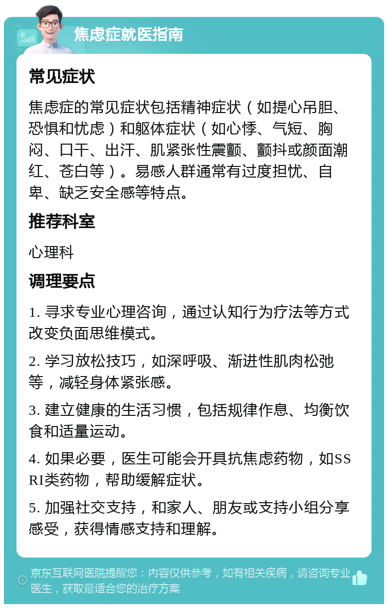 焦虑症就医指南 常见症状 焦虑症的常见症状包括精神症状（如提心吊胆、恐惧和忧虑）和躯体症状（如心悸、气短、胸闷、口干、出汗、肌紧张性震颤、颤抖或颜面潮红、苍白等）。易感人群通常有过度担忧、自卑、缺乏安全感等特点。 推荐科室 心理科 调理要点 1. 寻求专业心理咨询，通过认知行为疗法等方式改变负面思维模式。 2. 学习放松技巧，如深呼吸、渐进性肌肉松弛等，减轻身体紧张感。 3. 建立健康的生活习惯，包括规律作息、均衡饮食和适量运动。 4. 如果必要，医生可能会开具抗焦虑药物，如SSRI类药物，帮助缓解症状。 5. 加强社交支持，和家人、朋友或支持小组分享感受，获得情感支持和理解。