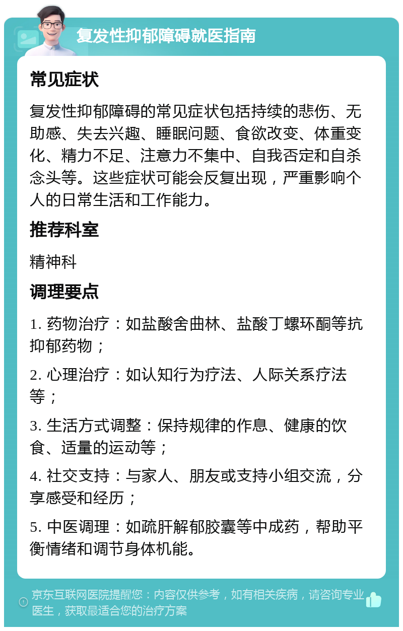 复发性抑郁障碍就医指南 常见症状 复发性抑郁障碍的常见症状包括持续的悲伤、无助感、失去兴趣、睡眠问题、食欲改变、体重变化、精力不足、注意力不集中、自我否定和自杀念头等。这些症状可能会反复出现，严重影响个人的日常生活和工作能力。 推荐科室 精神科 调理要点 1. 药物治疗：如盐酸舍曲林、盐酸丁螺环酮等抗抑郁药物； 2. 心理治疗：如认知行为疗法、人际关系疗法等； 3. 生活方式调整：保持规律的作息、健康的饮食、适量的运动等； 4. 社交支持：与家人、朋友或支持小组交流，分享感受和经历； 5. 中医调理：如疏肝解郁胶囊等中成药，帮助平衡情绪和调节身体机能。