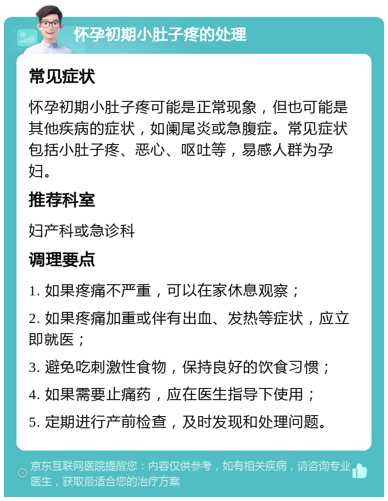 怀孕初期小肚子疼的处理 常见症状 怀孕初期小肚子疼可能是正常现象，但也可能是其他疾病的症状，如阑尾炎或急腹症。常见症状包括小肚子疼、恶心、呕吐等，易感人群为孕妇。 推荐科室 妇产科或急诊科 调理要点 1. 如果疼痛不严重，可以在家休息观察； 2. 如果疼痛加重或伴有出血、发热等症状，应立即就医； 3. 避免吃刺激性食物，保持良好的饮食习惯； 4. 如果需要止痛药，应在医生指导下使用； 5. 定期进行产前检查，及时发现和处理问题。