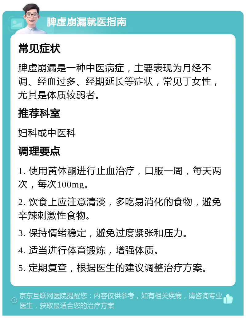 脾虚崩漏就医指南 常见症状 脾虚崩漏是一种中医病症，主要表现为月经不调、经血过多、经期延长等症状，常见于女性，尤其是体质较弱者。 推荐科室 妇科或中医科 调理要点 1. 使用黄体酮进行止血治疗，口服一周，每天两次，每次100mg。 2. 饮食上应注意清淡，多吃易消化的食物，避免辛辣刺激性食物。 3. 保持情绪稳定，避免过度紧张和压力。 4. 适当进行体育锻炼，增强体质。 5. 定期复查，根据医生的建议调整治疗方案。