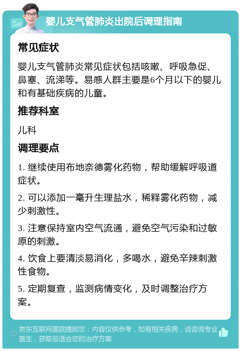 婴儿支气管肺炎出院后调理指南 常见症状 婴儿支气管肺炎常见症状包括咳嗽、呼吸急促、鼻塞、流涕等。易感人群主要是6个月以下的婴儿和有基础疾病的儿童。 推荐科室 儿科 调理要点 1. 继续使用布地奈德雾化药物，帮助缓解呼吸道症状。 2. 可以添加一毫升生理盐水，稀释雾化药物，减少刺激性。 3. 注意保持室内空气流通，避免空气污染和过敏原的刺激。 4. 饮食上要清淡易消化，多喝水，避免辛辣刺激性食物。 5. 定期复查，监测病情变化，及时调整治疗方案。