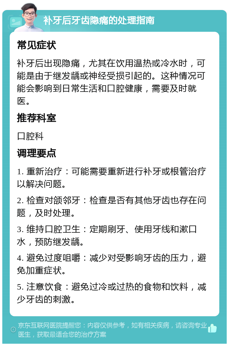 补牙后牙齿隐痛的处理指南 常见症状 补牙后出现隐痛，尤其在饮用温热或冷水时，可能是由于继发龋或神经受损引起的。这种情况可能会影响到日常生活和口腔健康，需要及时就医。 推荐科室 口腔科 调理要点 1. 重新治疗：可能需要重新进行补牙或根管治疗以解决问题。 2. 检查对颌邻牙：检查是否有其他牙齿也存在问题，及时处理。 3. 维持口腔卫生：定期刷牙、使用牙线和漱口水，预防继发龋。 4. 避免过度咀嚼：减少对受影响牙齿的压力，避免加重症状。 5. 注意饮食：避免过冷或过热的食物和饮料，减少牙齿的刺激。