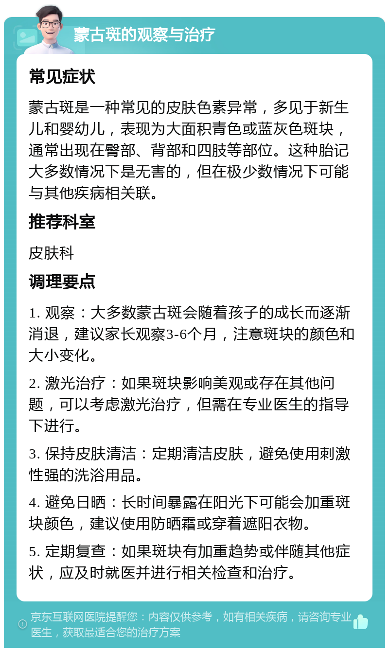 蒙古斑的观察与治疗 常见症状 蒙古斑是一种常见的皮肤色素异常，多见于新生儿和婴幼儿，表现为大面积青色或蓝灰色斑块，通常出现在臀部、背部和四肢等部位。这种胎记大多数情况下是无害的，但在极少数情况下可能与其他疾病相关联。 推荐科室 皮肤科 调理要点 1. 观察：大多数蒙古斑会随着孩子的成长而逐渐消退，建议家长观察3-6个月，注意斑块的颜色和大小变化。 2. 激光治疗：如果斑块影响美观或存在其他问题，可以考虑激光治疗，但需在专业医生的指导下进行。 3. 保持皮肤清洁：定期清洁皮肤，避免使用刺激性强的洗浴用品。 4. 避免日晒：长时间暴露在阳光下可能会加重斑块颜色，建议使用防晒霜或穿着遮阳衣物。 5. 定期复查：如果斑块有加重趋势或伴随其他症状，应及时就医并进行相关检查和治疗。