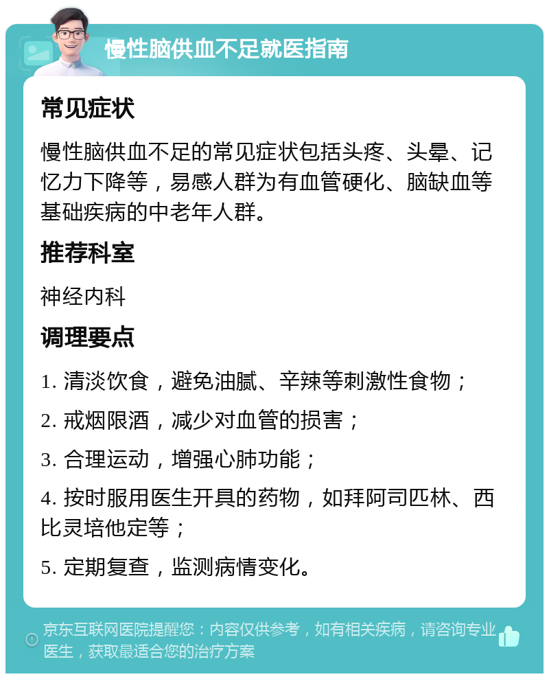 慢性脑供血不足就医指南 常见症状 慢性脑供血不足的常见症状包括头疼、头晕、记忆力下降等，易感人群为有血管硬化、脑缺血等基础疾病的中老年人群。 推荐科室 神经内科 调理要点 1. 清淡饮食，避免油腻、辛辣等刺激性食物； 2. 戒烟限酒，减少对血管的损害； 3. 合理运动，增强心肺功能； 4. 按时服用医生开具的药物，如拜阿司匹林、西比灵培他定等； 5. 定期复查，监测病情变化。