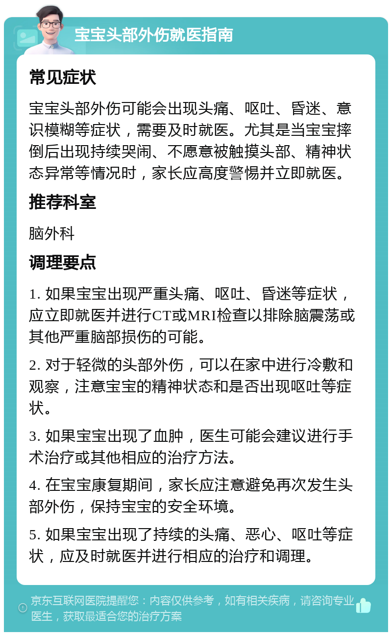 宝宝头部外伤就医指南 常见症状 宝宝头部外伤可能会出现头痛、呕吐、昏迷、意识模糊等症状，需要及时就医。尤其是当宝宝摔倒后出现持续哭闹、不愿意被触摸头部、精神状态异常等情况时，家长应高度警惕并立即就医。 推荐科室 脑外科 调理要点 1. 如果宝宝出现严重头痛、呕吐、昏迷等症状，应立即就医并进行CT或MRI检查以排除脑震荡或其他严重脑部损伤的可能。 2. 对于轻微的头部外伤，可以在家中进行冷敷和观察，注意宝宝的精神状态和是否出现呕吐等症状。 3. 如果宝宝出现了血肿，医生可能会建议进行手术治疗或其他相应的治疗方法。 4. 在宝宝康复期间，家长应注意避免再次发生头部外伤，保持宝宝的安全环境。 5. 如果宝宝出现了持续的头痛、恶心、呕吐等症状，应及时就医并进行相应的治疗和调理。