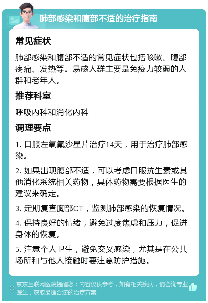 肺部感染和腹部不适的治疗指南 常见症状 肺部感染和腹部不适的常见症状包括咳嗽、腹部疼痛、发热等。易感人群主要是免疫力较弱的人群和老年人。 推荐科室 呼吸内科和消化内科 调理要点 1. 口服左氧氟沙星片治疗14天，用于治疗肺部感染。 2. 如果出现腹部不适，可以考虑口服抗生素或其他消化系统相关药物，具体药物需要根据医生的建议来确定。 3. 定期复查胸部CT，监测肺部感染的恢复情况。 4. 保持良好的情绪，避免过度焦虑和压力，促进身体的恢复。 5. 注意个人卫生，避免交叉感染，尤其是在公共场所和与他人接触时要注意防护措施。