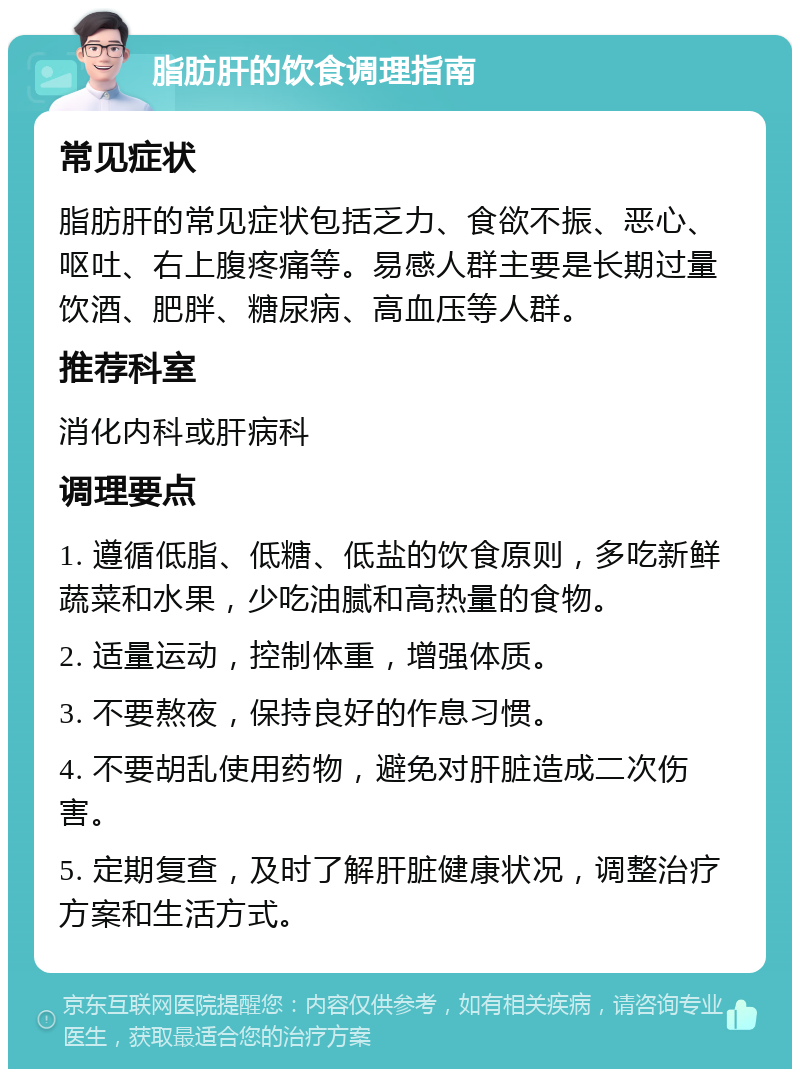 脂肪肝的饮食调理指南 常见症状 脂肪肝的常见症状包括乏力、食欲不振、恶心、呕吐、右上腹疼痛等。易感人群主要是长期过量饮酒、肥胖、糖尿病、高血压等人群。 推荐科室 消化内科或肝病科 调理要点 1. 遵循低脂、低糖、低盐的饮食原则，多吃新鲜蔬菜和水果，少吃油腻和高热量的食物。 2. 适量运动，控制体重，增强体质。 3. 不要熬夜，保持良好的作息习惯。 4. 不要胡乱使用药物，避免对肝脏造成二次伤害。 5. 定期复查，及时了解肝脏健康状况，调整治疗方案和生活方式。