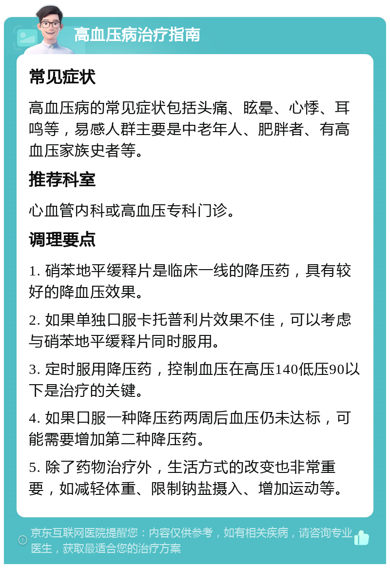 高血压病治疗指南 常见症状 高血压病的常见症状包括头痛、眩晕、心悸、耳鸣等，易感人群主要是中老年人、肥胖者、有高血压家族史者等。 推荐科室 心血管内科或高血压专科门诊。 调理要点 1. 硝苯地平缓释片是临床一线的降压药，具有较好的降血压效果。 2. 如果单独口服卡托普利片效果不佳，可以考虑与硝苯地平缓释片同时服用。 3. 定时服用降压药，控制血压在高压140低压90以下是治疗的关键。 4. 如果口服一种降压药两周后血压仍未达标，可能需要增加第二种降压药。 5. 除了药物治疗外，生活方式的改变也非常重要，如减轻体重、限制钠盐摄入、增加运动等。