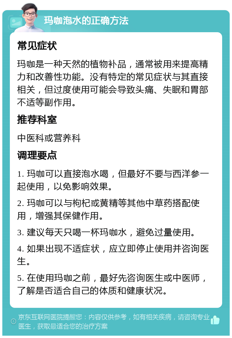 玛咖泡水的正确方法 常见症状 玛咖是一种天然的植物补品，通常被用来提高精力和改善性功能。没有特定的常见症状与其直接相关，但过度使用可能会导致头痛、失眠和胃部不适等副作用。 推荐科室 中医科或营养科 调理要点 1. 玛咖可以直接泡水喝，但最好不要与西洋参一起使用，以免影响效果。 2. 玛咖可以与枸杞或黄精等其他中草药搭配使用，增强其保健作用。 3. 建议每天只喝一杯玛咖水，避免过量使用。 4. 如果出现不适症状，应立即停止使用并咨询医生。 5. 在使用玛咖之前，最好先咨询医生或中医师，了解是否适合自己的体质和健康状况。