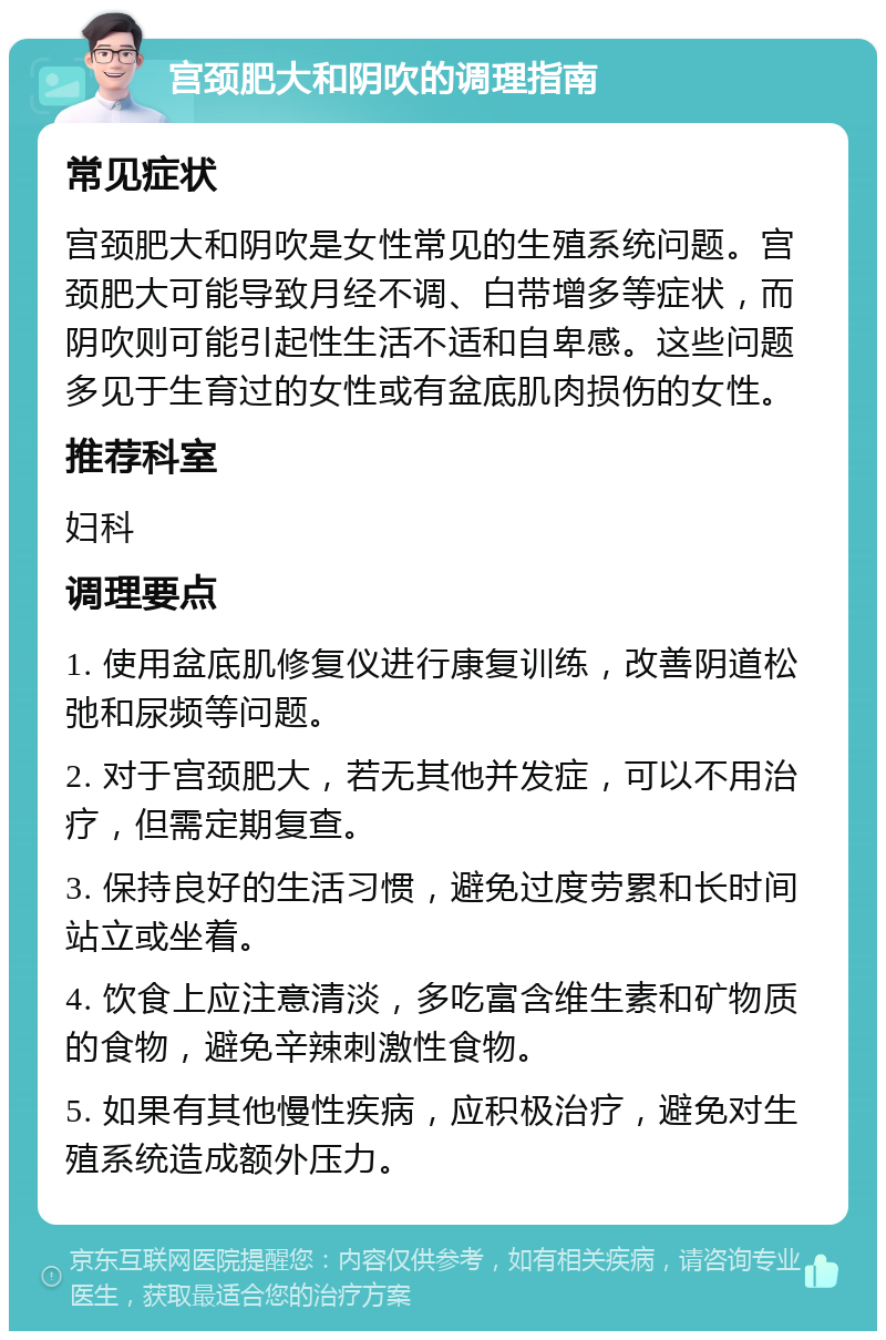 宫颈肥大和阴吹的调理指南 常见症状 宫颈肥大和阴吹是女性常见的生殖系统问题。宫颈肥大可能导致月经不调、白带增多等症状，而阴吹则可能引起性生活不适和自卑感。这些问题多见于生育过的女性或有盆底肌肉损伤的女性。 推荐科室 妇科 调理要点 1. 使用盆底肌修复仪进行康复训练，改善阴道松弛和尿频等问题。 2. 对于宫颈肥大，若无其他并发症，可以不用治疗，但需定期复查。 3. 保持良好的生活习惯，避免过度劳累和长时间站立或坐着。 4. 饮食上应注意清淡，多吃富含维生素和矿物质的食物，避免辛辣刺激性食物。 5. 如果有其他慢性疾病，应积极治疗，避免对生殖系统造成额外压力。