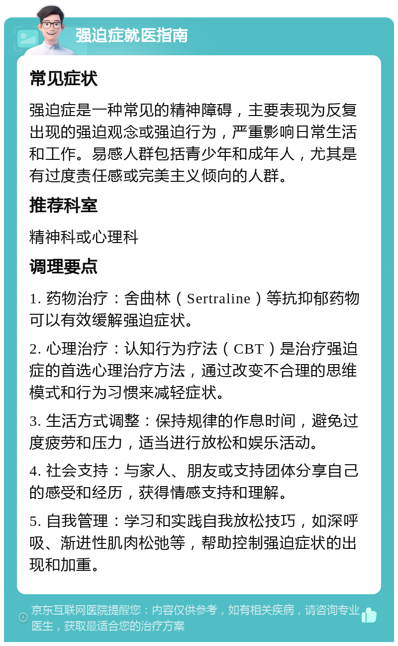 强迫症就医指南 常见症状 强迫症是一种常见的精神障碍，主要表现为反复出现的强迫观念或强迫行为，严重影响日常生活和工作。易感人群包括青少年和成年人，尤其是有过度责任感或完美主义倾向的人群。 推荐科室 精神科或心理科 调理要点 1. 药物治疗：舍曲林（Sertraline）等抗抑郁药物可以有效缓解强迫症状。 2. 心理治疗：认知行为疗法（CBT）是治疗强迫症的首选心理治疗方法，通过改变不合理的思维模式和行为习惯来减轻症状。 3. 生活方式调整：保持规律的作息时间，避免过度疲劳和压力，适当进行放松和娱乐活动。 4. 社会支持：与家人、朋友或支持团体分享自己的感受和经历，获得情感支持和理解。 5. 自我管理：学习和实践自我放松技巧，如深呼吸、渐进性肌肉松弛等，帮助控制强迫症状的出现和加重。