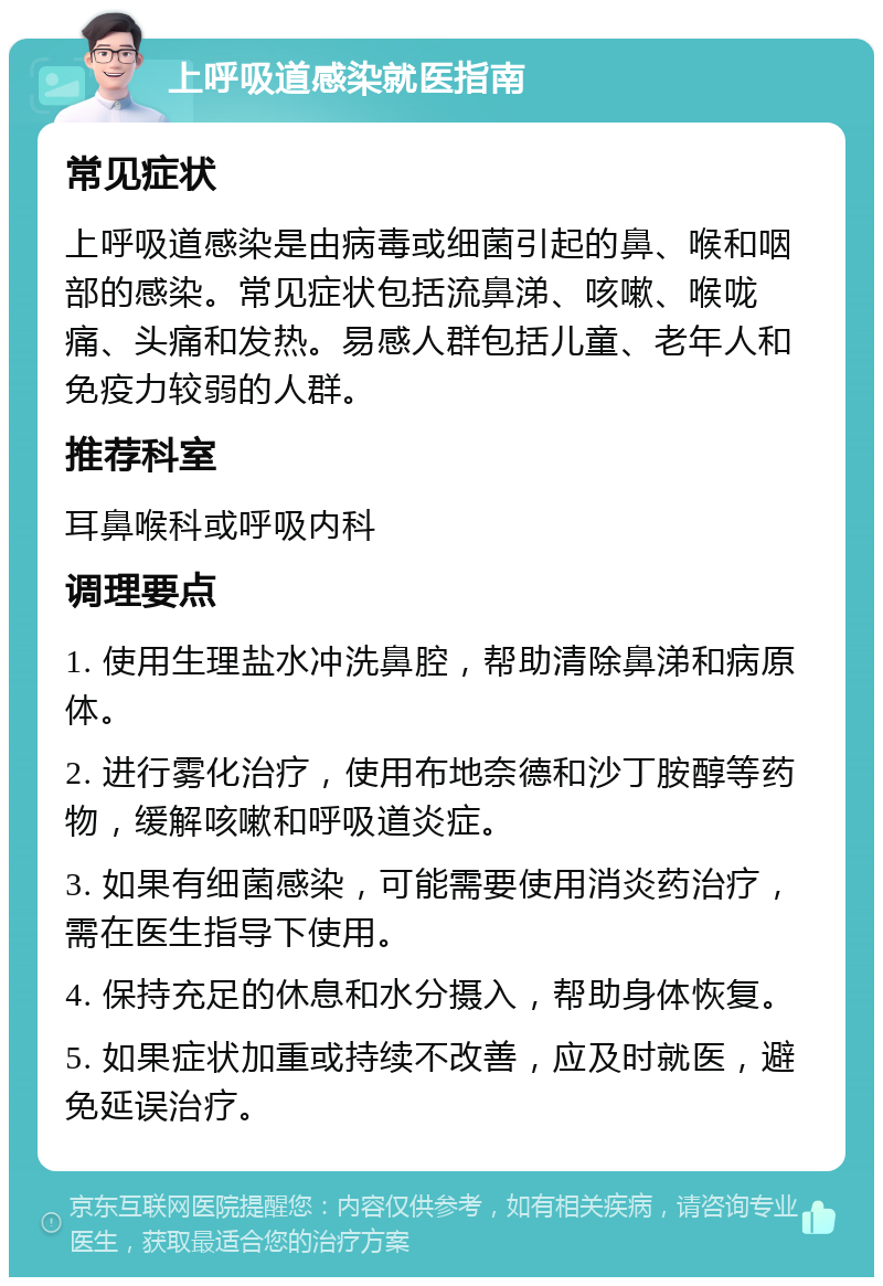 上呼吸道感染就医指南 常见症状 上呼吸道感染是由病毒或细菌引起的鼻、喉和咽部的感染。常见症状包括流鼻涕、咳嗽、喉咙痛、头痛和发热。易感人群包括儿童、老年人和免疫力较弱的人群。 推荐科室 耳鼻喉科或呼吸内科 调理要点 1. 使用生理盐水冲洗鼻腔，帮助清除鼻涕和病原体。 2. 进行雾化治疗，使用布地奈德和沙丁胺醇等药物，缓解咳嗽和呼吸道炎症。 3. 如果有细菌感染，可能需要使用消炎药治疗，需在医生指导下使用。 4. 保持充足的休息和水分摄入，帮助身体恢复。 5. 如果症状加重或持续不改善，应及时就医，避免延误治疗。