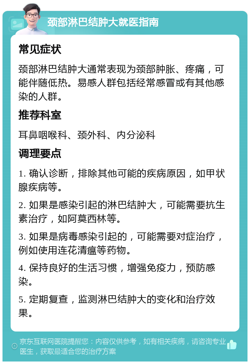 颈部淋巴结肿大就医指南 常见症状 颈部淋巴结肿大通常表现为颈部肿胀、疼痛，可能伴随低热。易感人群包括经常感冒或有其他感染的人群。 推荐科室 耳鼻咽喉科、颈外科、内分泌科 调理要点 1. 确认诊断，排除其他可能的疾病原因，如甲状腺疾病等。 2. 如果是感染引起的淋巴结肿大，可能需要抗生素治疗，如阿莫西林等。 3. 如果是病毒感染引起的，可能需要对症治疗，例如使用连花清瘟等药物。 4. 保持良好的生活习惯，增强免疫力，预防感染。 5. 定期复查，监测淋巴结肿大的变化和治疗效果。