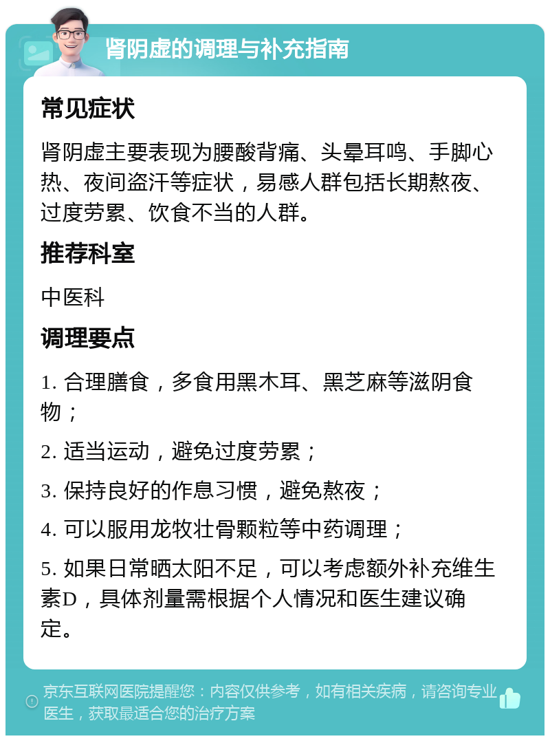 肾阴虚的调理与补充指南 常见症状 肾阴虚主要表现为腰酸背痛、头晕耳鸣、手脚心热、夜间盗汗等症状，易感人群包括长期熬夜、过度劳累、饮食不当的人群。 推荐科室 中医科 调理要点 1. 合理膳食，多食用黑木耳、黑芝麻等滋阴食物； 2. 适当运动，避免过度劳累； 3. 保持良好的作息习惯，避免熬夜； 4. 可以服用龙牧壮骨颗粒等中药调理； 5. 如果日常晒太阳不足，可以考虑额外补充维生素D，具体剂量需根据个人情况和医生建议确定。