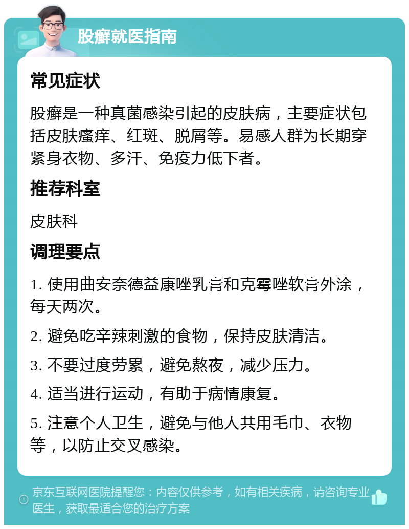 股癣就医指南 常见症状 股癣是一种真菌感染引起的皮肤病，主要症状包括皮肤瘙痒、红斑、脱屑等。易感人群为长期穿紧身衣物、多汗、免疫力低下者。 推荐科室 皮肤科 调理要点 1. 使用曲安奈德益康唑乳膏和克霉唑软膏外涂，每天两次。 2. 避免吃辛辣刺激的食物，保持皮肤清洁。 3. 不要过度劳累，避免熬夜，减少压力。 4. 适当进行运动，有助于病情康复。 5. 注意个人卫生，避免与他人共用毛巾、衣物等，以防止交叉感染。