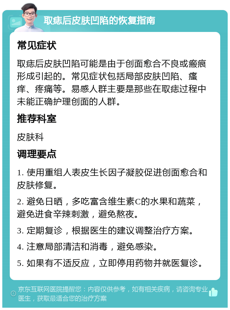 取痣后皮肤凹陷的恢复指南 常见症状 取痣后皮肤凹陷可能是由于创面愈合不良或瘢痕形成引起的。常见症状包括局部皮肤凹陷、瘙痒、疼痛等。易感人群主要是那些在取痣过程中未能正确护理创面的人群。 推荐科室 皮肤科 调理要点 1. 使用重组人表皮生长因子凝胶促进创面愈合和皮肤修复。 2. 避免日晒，多吃富含维生素C的水果和蔬菜，避免进食辛辣刺激，避免熬夜。 3. 定期复诊，根据医生的建议调整治疗方案。 4. 注意局部清洁和消毒，避免感染。 5. 如果有不适反应，立即停用药物并就医复诊。