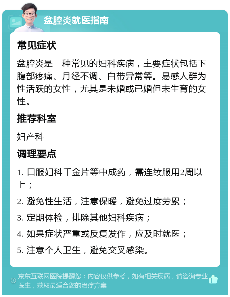 盆腔炎就医指南 常见症状 盆腔炎是一种常见的妇科疾病，主要症状包括下腹部疼痛、月经不调、白带异常等。易感人群为性活跃的女性，尤其是未婚或已婚但未生育的女性。 推荐科室 妇产科 调理要点 1. 口服妇科千金片等中成药，需连续服用2周以上； 2. 避免性生活，注意保暖，避免过度劳累； 3. 定期体检，排除其他妇科疾病； 4. 如果症状严重或反复发作，应及时就医； 5. 注意个人卫生，避免交叉感染。