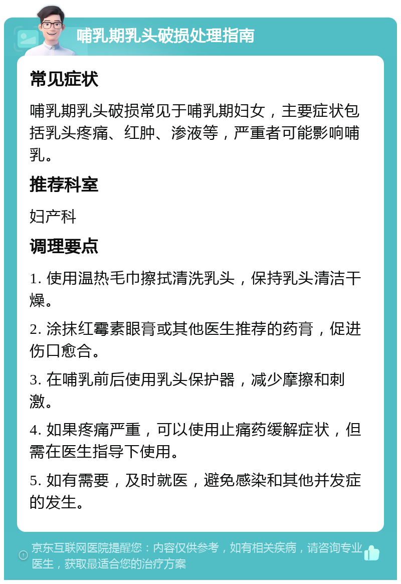 哺乳期乳头破损处理指南 常见症状 哺乳期乳头破损常见于哺乳期妇女，主要症状包括乳头疼痛、红肿、渗液等，严重者可能影响哺乳。 推荐科室 妇产科 调理要点 1. 使用温热毛巾擦拭清洗乳头，保持乳头清洁干燥。 2. 涂抹红霉素眼膏或其他医生推荐的药膏，促进伤口愈合。 3. 在哺乳前后使用乳头保护器，减少摩擦和刺激。 4. 如果疼痛严重，可以使用止痛药缓解症状，但需在医生指导下使用。 5. 如有需要，及时就医，避免感染和其他并发症的发生。