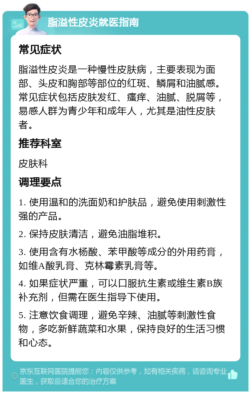 脂溢性皮炎就医指南 常见症状 脂溢性皮炎是一种慢性皮肤病，主要表现为面部、头皮和胸部等部位的红斑、鳞屑和油腻感。常见症状包括皮肤发红、瘙痒、油腻、脱屑等，易感人群为青少年和成年人，尤其是油性皮肤者。 推荐科室 皮肤科 调理要点 1. 使用温和的洗面奶和护肤品，避免使用刺激性强的产品。 2. 保持皮肤清洁，避免油脂堆积。 3. 使用含有水杨酸、苯甲酸等成分的外用药膏，如维A酸乳膏、克林霉素乳膏等。 4. 如果症状严重，可以口服抗生素或维生素B族补充剂，但需在医生指导下使用。 5. 注意饮食调理，避免辛辣、油腻等刺激性食物，多吃新鲜蔬菜和水果，保持良好的生活习惯和心态。