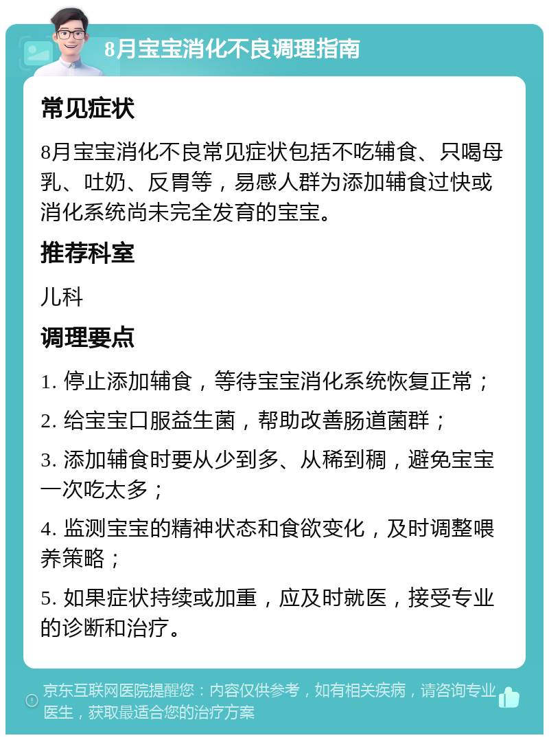 8月宝宝消化不良调理指南 常见症状 8月宝宝消化不良常见症状包括不吃辅食、只喝母乳、吐奶、反胃等，易感人群为添加辅食过快或消化系统尚未完全发育的宝宝。 推荐科室 儿科 调理要点 1. 停止添加辅食，等待宝宝消化系统恢复正常； 2. 给宝宝口服益生菌，帮助改善肠道菌群； 3. 添加辅食时要从少到多、从稀到稠，避免宝宝一次吃太多； 4. 监测宝宝的精神状态和食欲变化，及时调整喂养策略； 5. 如果症状持续或加重，应及时就医，接受专业的诊断和治疗。