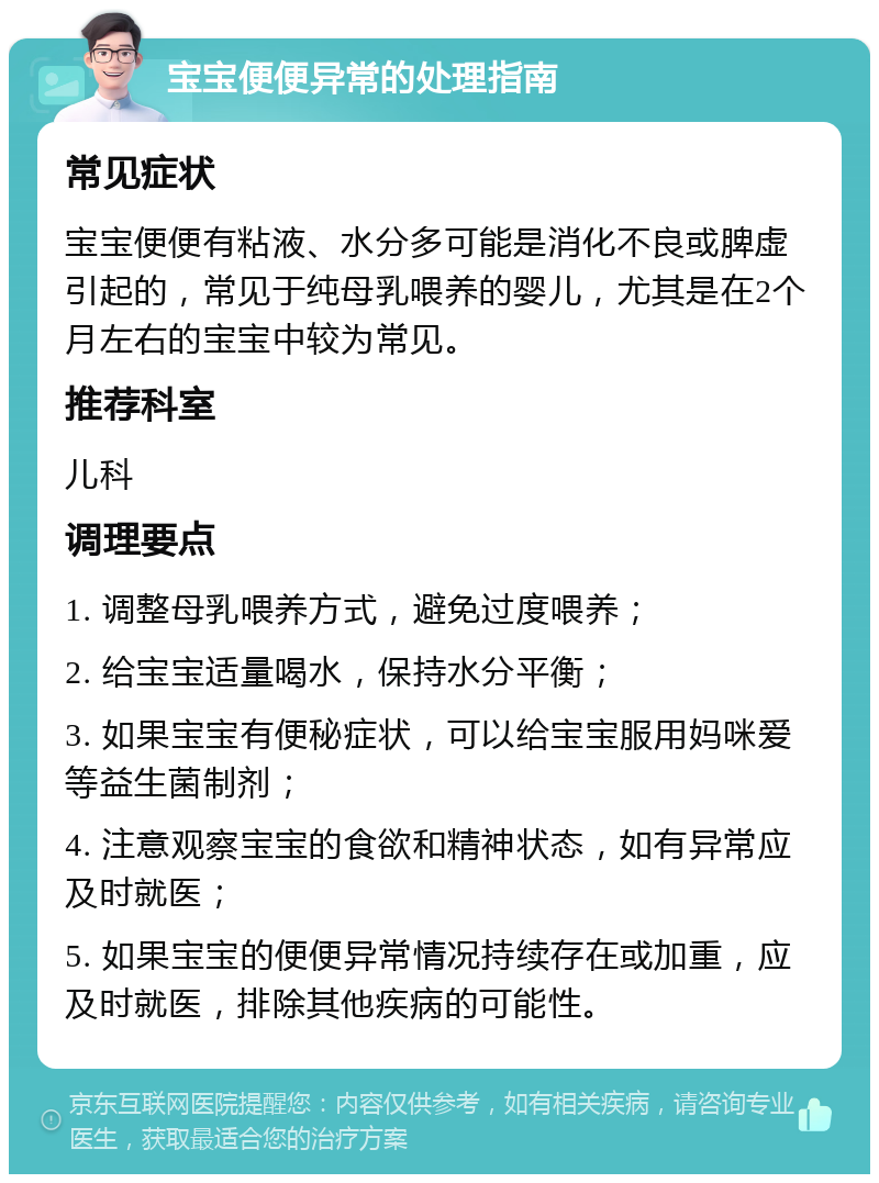 宝宝便便异常的处理指南 常见症状 宝宝便便有粘液、水分多可能是消化不良或脾虚引起的，常见于纯母乳喂养的婴儿，尤其是在2个月左右的宝宝中较为常见。 推荐科室 儿科 调理要点 1. 调整母乳喂养方式，避免过度喂养； 2. 给宝宝适量喝水，保持水分平衡； 3. 如果宝宝有便秘症状，可以给宝宝服用妈咪爱等益生菌制剂； 4. 注意观察宝宝的食欲和精神状态，如有异常应及时就医； 5. 如果宝宝的便便异常情况持续存在或加重，应及时就医，排除其他疾病的可能性。