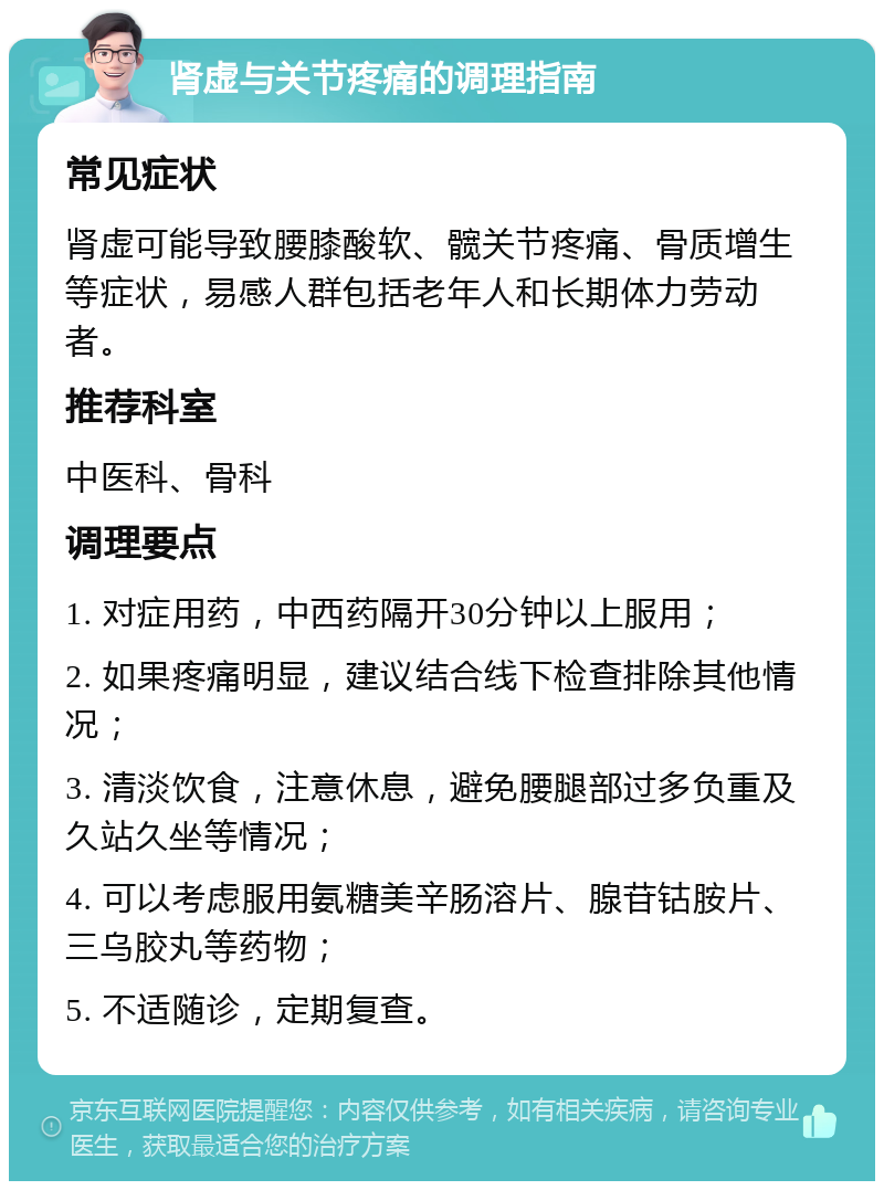 肾虚与关节疼痛的调理指南 常见症状 肾虚可能导致腰膝酸软、髋关节疼痛、骨质增生等症状，易感人群包括老年人和长期体力劳动者。 推荐科室 中医科、骨科 调理要点 1. 对症用药，中西药隔开30分钟以上服用； 2. 如果疼痛明显，建议结合线下检查排除其他情况； 3. 清淡饮食，注意休息，避免腰腿部过多负重及久站久坐等情况； 4. 可以考虑服用氨糖美辛肠溶片、腺苷钴胺片、三乌胶丸等药物； 5. 不适随诊，定期复查。