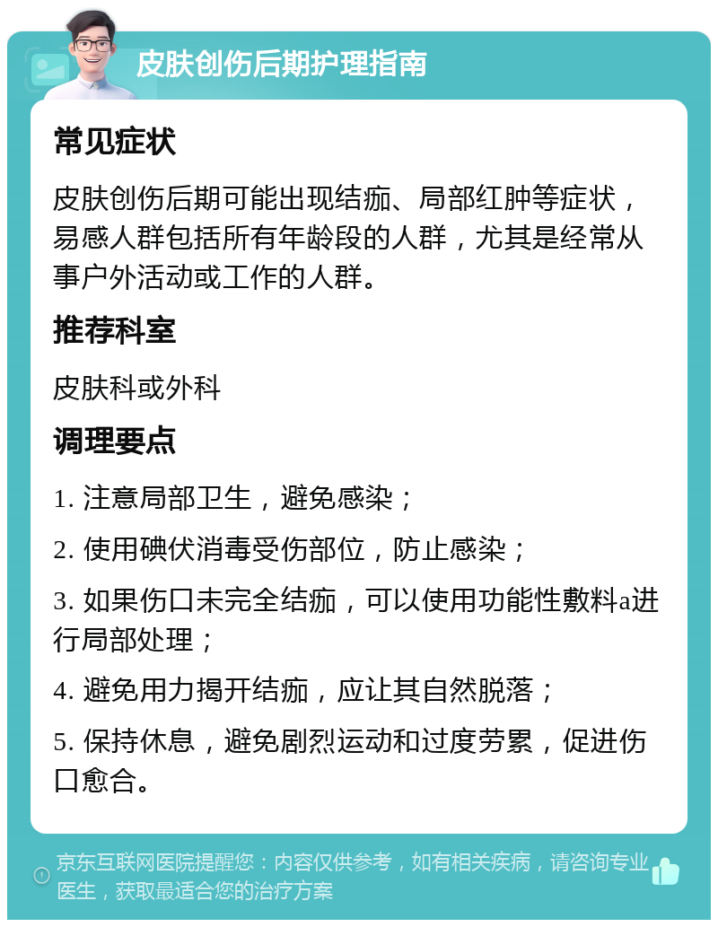 皮肤创伤后期护理指南 常见症状 皮肤创伤后期可能出现结痂、局部红肿等症状，易感人群包括所有年龄段的人群，尤其是经常从事户外活动或工作的人群。 推荐科室 皮肤科或外科 调理要点 1. 注意局部卫生，避免感染； 2. 使用碘伏消毒受伤部位，防止感染； 3. 如果伤口未完全结痂，可以使用功能性敷料a进行局部处理； 4. 避免用力揭开结痂，应让其自然脱落； 5. 保持休息，避免剧烈运动和过度劳累，促进伤口愈合。