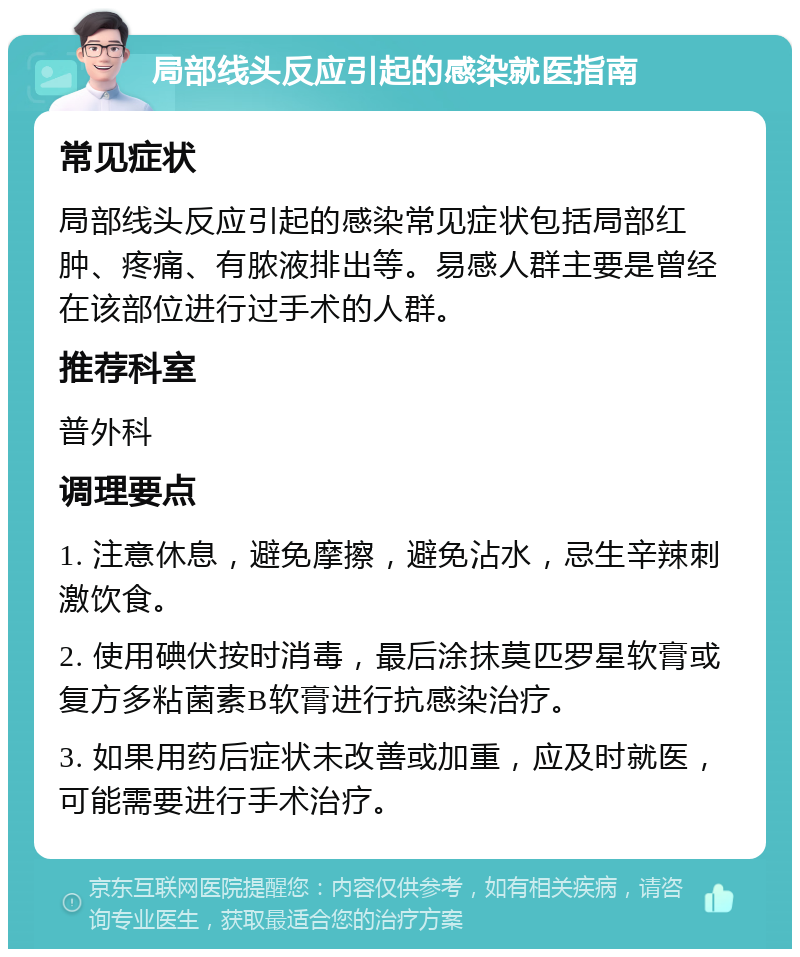 局部线头反应引起的感染就医指南 常见症状 局部线头反应引起的感染常见症状包括局部红肿、疼痛、有脓液排出等。易感人群主要是曾经在该部位进行过手术的人群。 推荐科室 普外科 调理要点 1. 注意休息，避免摩擦，避免沾水，忌生辛辣刺激饮食。 2. 使用碘伏按时消毒，最后涂抹莫匹罗星软膏或复方多粘菌素B软膏进行抗感染治疗。 3. 如果用药后症状未改善或加重，应及时就医，可能需要进行手术治疗。