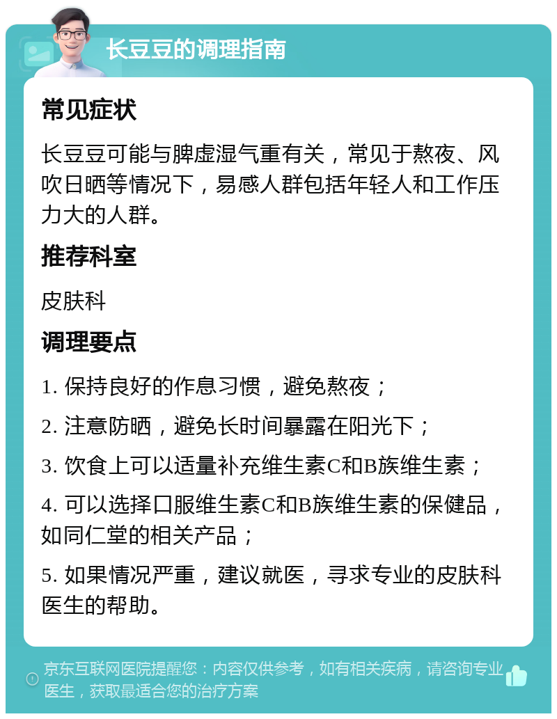 长豆豆的调理指南 常见症状 长豆豆可能与脾虚湿气重有关，常见于熬夜、风吹日晒等情况下，易感人群包括年轻人和工作压力大的人群。 推荐科室 皮肤科 调理要点 1. 保持良好的作息习惯，避免熬夜； 2. 注意防晒，避免长时间暴露在阳光下； 3. 饮食上可以适量补充维生素C和B族维生素； 4. 可以选择口服维生素C和B族维生素的保健品，如同仁堂的相关产品； 5. 如果情况严重，建议就医，寻求专业的皮肤科医生的帮助。