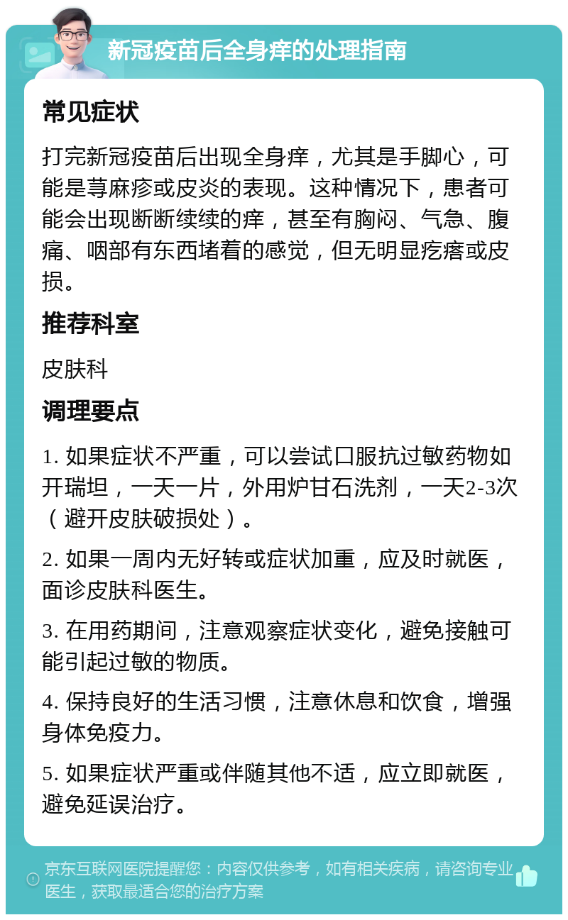 新冠疫苗后全身痒的处理指南 常见症状 打完新冠疫苗后出现全身痒，尤其是手脚心，可能是荨麻疹或皮炎的表现。这种情况下，患者可能会出现断断续续的痒，甚至有胸闷、气急、腹痛、咽部有东西堵着的感觉，但无明显疙瘩或皮损。 推荐科室 皮肤科 调理要点 1. 如果症状不严重，可以尝试口服抗过敏药物如开瑞坦，一天一片，外用炉甘石洗剂，一天2-3次（避开皮肤破损处）。 2. 如果一周内无好转或症状加重，应及时就医，面诊皮肤科医生。 3. 在用药期间，注意观察症状变化，避免接触可能引起过敏的物质。 4. 保持良好的生活习惯，注意休息和饮食，增强身体免疫力。 5. 如果症状严重或伴随其他不适，应立即就医，避免延误治疗。