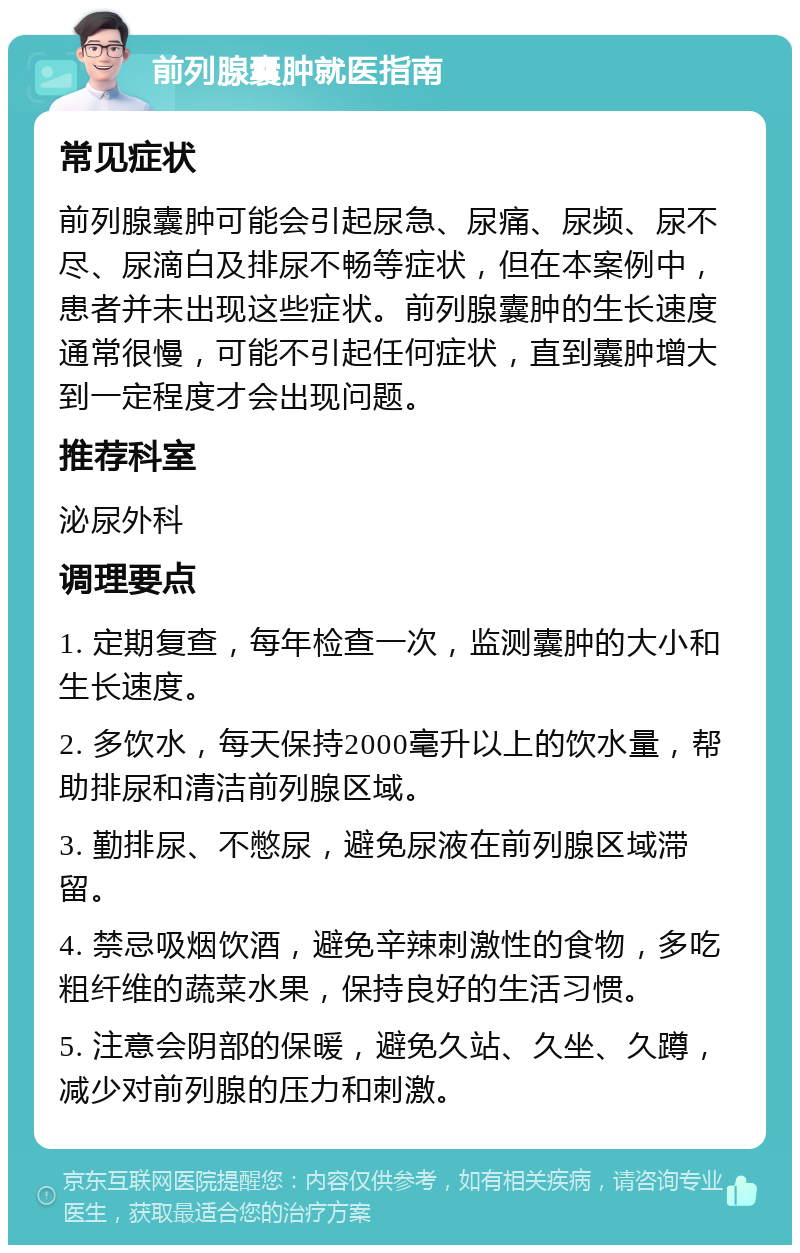 前列腺囊肿就医指南 常见症状 前列腺囊肿可能会引起尿急、尿痛、尿频、尿不尽、尿滴白及排尿不畅等症状，但在本案例中，患者并未出现这些症状。前列腺囊肿的生长速度通常很慢，可能不引起任何症状，直到囊肿增大到一定程度才会出现问题。 推荐科室 泌尿外科 调理要点 1. 定期复查，每年检查一次，监测囊肿的大小和生长速度。 2. 多饮水，每天保持2000毫升以上的饮水量，帮助排尿和清洁前列腺区域。 3. 勤排尿、不憋尿，避免尿液在前列腺区域滞留。 4. 禁忌吸烟饮酒，避免辛辣刺激性的食物，多吃粗纤维的蔬菜水果，保持良好的生活习惯。 5. 注意会阴部的保暖，避免久站、久坐、久蹲，减少对前列腺的压力和刺激。