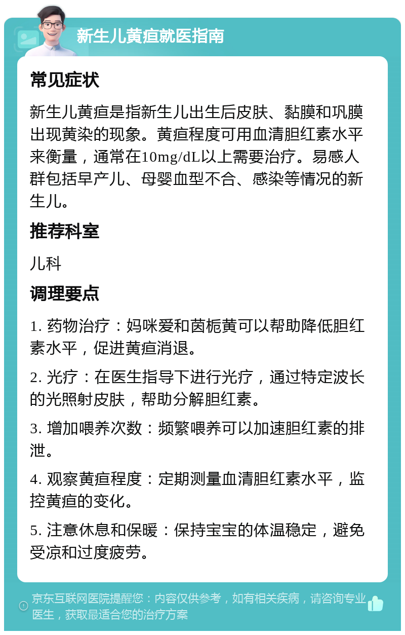 新生儿黄疸就医指南 常见症状 新生儿黄疸是指新生儿出生后皮肤、黏膜和巩膜出现黄染的现象。黄疸程度可用血清胆红素水平来衡量，通常在10mg/dL以上需要治疗。易感人群包括早产儿、母婴血型不合、感染等情况的新生儿。 推荐科室 儿科 调理要点 1. 药物治疗：妈咪爱和茵栀黄可以帮助降低胆红素水平，促进黄疸消退。 2. 光疗：在医生指导下进行光疗，通过特定波长的光照射皮肤，帮助分解胆红素。 3. 增加喂养次数：频繁喂养可以加速胆红素的排泄。 4. 观察黄疸程度：定期测量血清胆红素水平，监控黄疸的变化。 5. 注意休息和保暖：保持宝宝的体温稳定，避免受凉和过度疲劳。